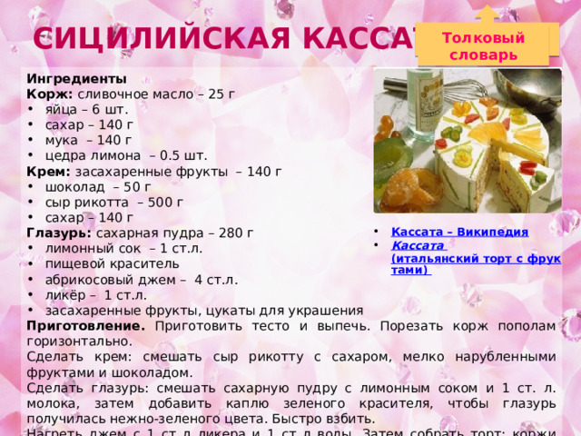 Сицилийская Кассата Толковый словарь Ингредиенты Корж: сливочное масло – 25 г яйца – 6 шт. сахар – 140 г мука – 140 г цедра лимона – 0.5 шт. Крем: засахаренные фрукты – 140 г шоколад – 50 г сыр рикотта – 500 г сахар – 140 г Глазурь: сахарная пудра – 280 г лимонный сок – 1 ст.л. пищевой краситель абрикосовый джем – 4 ст.л. ликёр – 1 ст.л. засахаренные фрукты, цукаты для украшения Приготовление. Приготовить тесто и выпечь. Порезать корж пополам горизонтально. Сделать крем: смешать сыр рикотту с сахаром, мелко нарубленными фруктами и шоколадом. Сделать глазурь: смешать сахарную пудру с лимонным соком и 1 ст. л. молока, затем добавить каплю зеленого красителя, чтобы глазурь получилась нежно-зеленого цвета. Быстро взбить. Нагреть джем с 1 ст л ликера и 1 ст л воды. Затем собрать торт: коржи смазать джемом, выложить рикотту. Намазать сверху глазурью и разровнять лопаткой, затем поставить в холодильник как мимимум на 1 час. Украсить фруктами. Кассата – Википедия Кассата  (итальянский торт с фруктами)   