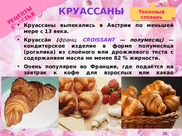 РЕЦЕПТЫ СЧАСТЬЯ Круассаны Толковый словарь Круассаны выпекались в Австрии по меньшей мере с 13 века. Круасса́н ( франц. Croissant — полумесяц) — кондитерское изделие в форме полумесяца (рогалика) из слоёного или дрожжевого теста с содержанием масла не менее 82 % жирности. Очень популярен во Франции, где подаётся на завтрак к кофе для взрослых или какао («горячему шоколаду» по-французски) для детей.  
