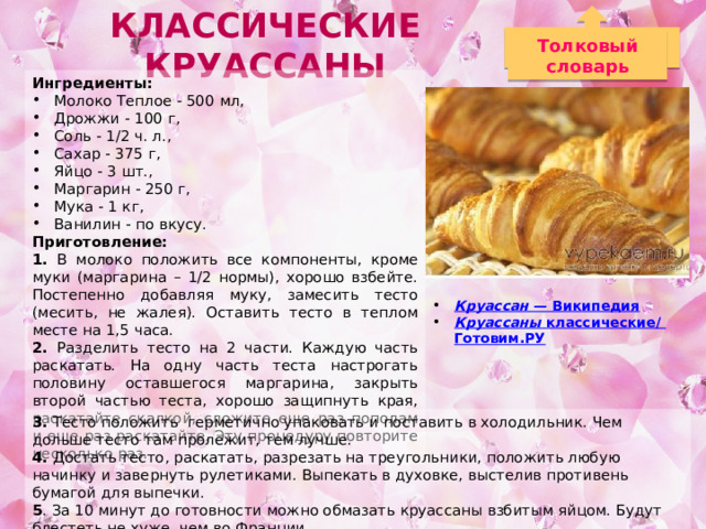 Классические Круассаны Толковый словарь Ингредиенты: Молоко Теплое - 500 мл, Дрожжи - 100 г, Соль - 1/2 ч. л., Сахар - 375 г, Яйцо - 3 шт., Маргарин - 250 г, Мука - 1 кг, Ванилин - по вкусу. Приготовление: 1. В молоко положить все компоненты, кроме муки (маргарина – 1/2 нормы), хорошо взбейте. Постепенно добавляя муку, замесить тесто (месить, не жалея). Оставить тесто в теплом месте на 1,5 часа. 2. Разделить тесто на 2 части. Каждую часть раскатать. На одну часть теста настрогать половину оставшегося маргарина, закрыть второй частью теста, хорошо защипнуть края, раскатайте скалкой, сложите еще раз пополам и еще раз раскатайте. Эту процедуру повторите несколько раз. Круассан — Википедия Круассаны классические/ Готовим.РУ  3. Тесто положить герметично упаковать и поставить в холодильник. Чем дольше тесто там пролежит, тем лучше. 4. Достать тесто, раскатать, разрезать на треугольники, положить любую начинку и завернуть рулетиками. Выпекать в духовке, выстелив противень бумагой для выпечки. 5 . За 10 минут до готовности можно обмазать круассаны взбитым яйцом. Будут блестеть не хуже, чем во Франции. 