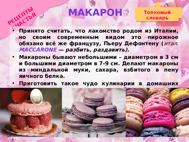 Макарон РЕЦЕПТЫ СЧАСТЬЯ Толковый словарь Принято считать, что лакомство родом из Италии, но своим современным видом это пирожное обязано всё же французу, Пьеру Дефонтену ( итал. мaccarone — разбить, раздавить). Макароны бывают небольшими – диаметром в 3 см и большими диаметром в 7-9 см. Делают макароны из миндальной муки, сахара, взбитого в пену яичного белка. Приготовить такое чудо кулинарии в домашних условиях несложно – необходимы лишь вдохновение и немного терпения. 