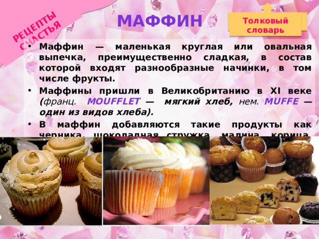 Маффин РЕЦЕПТЫ СЧАСТЬЯ Толковый словарь Маффин — маленькая круглая или овальная выпечка, преимущественно сладкая, в состав которой входят разнообразные начинки, в том числе фрукты. Маффины пришли в Великобританию в XI веке ( франц. moufflet — мягкий хлеб, нем. muffe — один из видов хлеба). В маффин добавляются такие продукты как черника, шоколадная стружка, малина, корица, тыква, орехи, банан, апельсин, персик, земляника, морковь, лимон и т. д.  