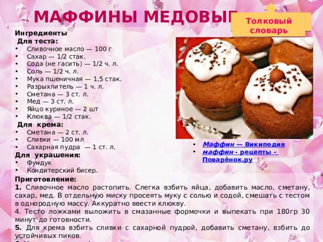 Маффины медовые Толковый словарь Ингредиенты  Для теста: Сливочное масло — 100 г Сахар — 1/2 стак. Сода (не гасить) — 1/2 ч. л. Соль — 1/2 ч. л. Мука пшеничная — 1,5 стак. Разрыхлитель — 1 ч. л. Сметана — 3 ст. л. Мед — 3 ст. л. Яйцо куриное — 2 шт Клюква — 1/2 стак.  Для крема: Сметана — 2 ст. л. Сливки — 100 мл Сахарная пудра — 1 ст. л. Для украшения: Фундук Кондитерский бисер. Маффин — Википедия маффин  - рецепты - Поварёнок.ру  Приготовление: 1. Сливочное масло растопить. Слегка взбить яйца, добавить масло, сметану, сахар, мед. В отдельную миску просеять муку с солью и содой, смешать с тестом в однородную массу. Аккуратно ввести клюкву. 4. Тесто ложками выложить в смазанные формочки и выпекать при 180гр 30 минут до готовности. 5. Для крема взбить сливки с сахарной пудрой, добавить сметану, взбить до устойчивых пиков. 6. Кексы вынуть из формочек, охладить, аккуратно разрезать пополам и смазать кремом. 7. Сверху украсить кремом, фундуком и кондитерским бисером (или тертым шоколадом). 