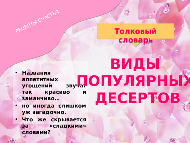 РЕЦЕПТЫ СЧАСТЬЯ Толковый словарь ВИДЫ ПОПУЛЯРНЫХ ДЕСЕРТОВ  Названия аппетитных угощений звучат так красиво и заманчиво… но иногда слишком уж загадочно. Что же скрывается за «сладкими» словами? 