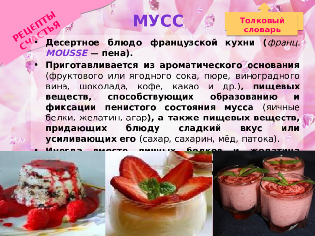 Мусс РЕЦЕПТЫ СЧАСТЬЯ Толковый словарь Десертное блюдо французской кухни ( франц. mousse — пена). Приготавливается из ароматического основания (фруктового или ягодного сока, пюре, виноградного вина, шоколада, кофе, какао и др.) , пищевых веществ, способствующих образованию и фиксации пенистого состояния мусса (яичные белки, желатин, агар ), а также пищевых веществ, придающих блюду сладкий вкус или усиливающих его (сахар, сахарин, мёд, патока). Иногда вместо яичных белков и желатина используется заменитель в виде манной крупы, которая способна хорошо разбухать и обладает клеящими свойствами. 