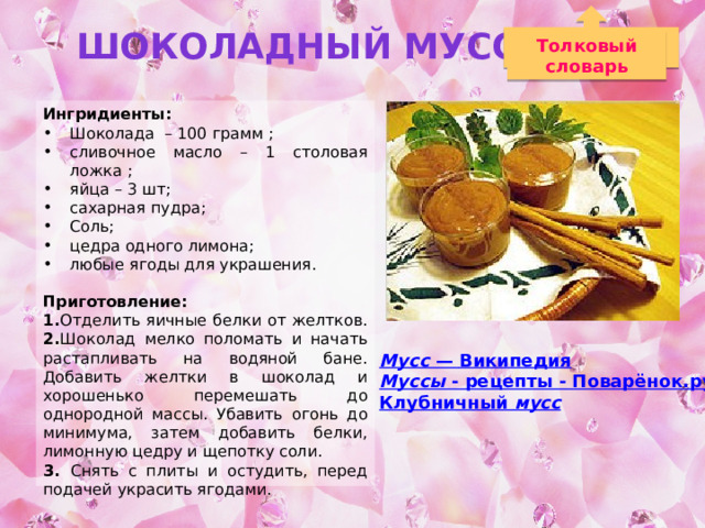 Шоколадный Мусс Толковый словарь Ингридиенты: Шоколада – 100 грамм ; сливочное масло – 1 столовая ложка ; яйца – 3 шт; сахарная пудра; Соль; цедра одного лимона; любые ягоды для украшения. Приготовление: 1. Отделить яичные белки от желтков. 2. Шоколад мелко поломать и начать растапливать на водяной бане. Добавить желтки в шоколад и хорошенько перемешать до однородной массы. Убавить огонь до минимума, затем добавить белки, лимонную цедру и щепотку соли. 3. Снять с плиты и остудить, перед подачей украсить ягодами. Мусс — Википедия Муссы - рецепты - Поварёнок.ру Клубничный мусс  