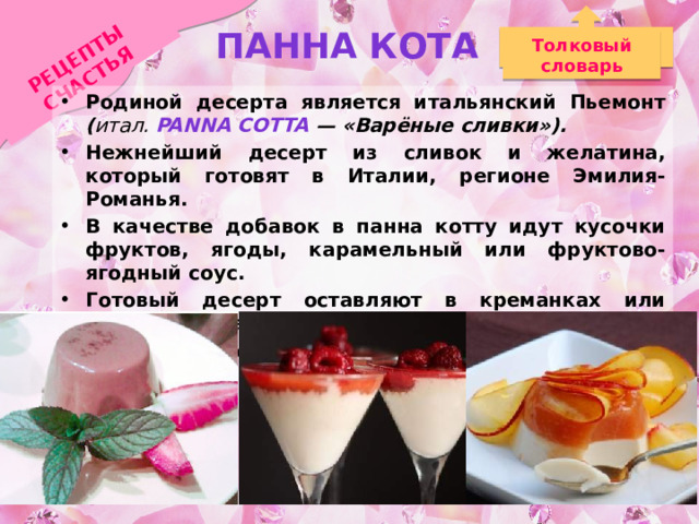 Панна кота РЕЦЕПТЫ СЧАСТЬЯ Толковый словарь Родиной десерта является итальянский Пьемонт ( итал. Panna cotta — «Варёные сливки»). Нежнейший десерт из сливок и желатина, который готовят в Италии, регионе Эмилия-Романья. В качестве добавок в панна котту идут кусочки фруктов, ягоды, карамельный или фруктово-ягодный соус. Готовый десерт оставляют в креманках или переворачивают горкой на тарелку, украшая ягодами и соусом. 