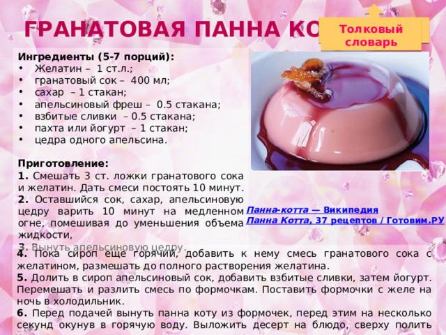 Гранатовая панна котта Толковый словарь Ингредиенты (5-7 порций): Желатин – 1 ст.л.; гранатовый сок – 400 мл; сахар – 1 стакан; апельсиновый фреш – 0.5 стакана; взбитые сливки – 0.5 стакана; пахта или йогурт – 1 стакан; цедра одного апельсина. Приготовление: 1. Смешать 3 ст. ложки гранатового сока и желатин. Дать смеси постоять 10 минут. 2. Оставшийся сок, сахар, апельсиновую цедру варить 10 минут на медленном огне, помешивая до уменьшения объема жидкости, 3. Вынуть апельсиновую цедру.  Панна - котта — Википедия Панна Котта , 37 рецептов / Готовим.РУ 4. Пока сироп еще горячий, добавить к нему смесь гранатового сока с желатином, размешать до полного растворения желатина. 5. Долить в сироп апельсиновый сок, добавить взбитые сливки, затем йогурт. Перемешать и разлить смесь по формочкам. Поставить формочки с желе на ночь в холодильник. 6. Перед подачей вынуть панна коту из формочек, перед этим на несколько секунд окунув в горячую воду. Выложить десерт на блюдо, сверху полить соусом. 