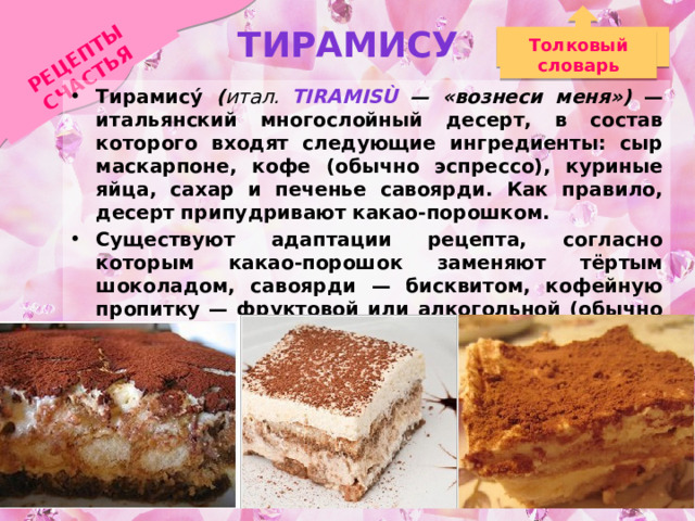 Тирамису РЕЦЕПТЫ СЧАСТЬЯ Толковый словарь Тирамису́ ( итал. Tiramisù  — «вознеси меня») — итальянский многослойный десерт, в состав которого входят следующие ингредиенты: сыр маскарпоне, кофе (обычно эспрессо), куриные яйца, сахар и печенье савоярди. Как правило, десерт припудривают какао-порошком. Существуют адаптации рецепта, согласно которым какао-порошок заменяют тёртым шоколадом, савоярди — бисквитом, кофейную пропитку — фруктовой или алкогольной (обычно марсала или мадера), а в некоторых вариациях тирамису может напоминать пудинг или кекс. 