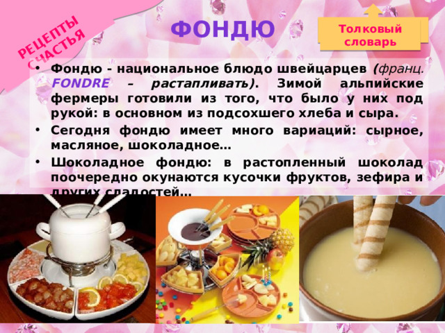 Фондю РЕЦЕПТЫ СЧАСТЬЯ Толковый словарь Фондю - национальное блюдо швейцарцев ( франц.  Fondre – растапливать) . Зимой альпийские фермеры готовили из того, что было у них под рукой: в основном из подсохшего хлеба и сыра. Сегодня фондю имеет много вариаций: сырное, масляное, шоколадное… Шоколадное фондю: в растопленный шоколад поочередно окунаются кусочки фруктов, зефира и других сладостей… 