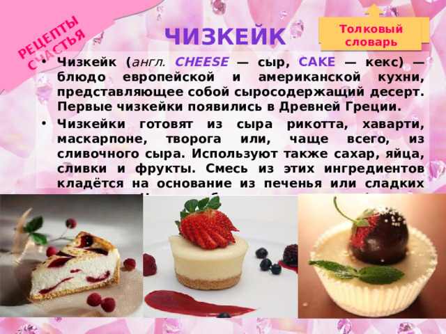 РЕЦЕПТЫ СЧАСТЬЯ Чизкейк Толковый словарь Чизкейк ( англ. cheese  — сыр, cake — кекс) — блюдо европейской и американской кухни, представляющее собой сыросодержащий десерт. Первые чизкейки появились в Древней Греции. Чизкейки готовят из сыра рикотта, хаварти, маскарпоне, творога или, чаще всего, из сливочного сыра. Используют также сахар, яйца, сливки и фрукты. Смесь из этих ингредиентов кладётся на основание из печенья или сладких крекеров. Часто добавляют приправы (ваниль, шоколад) и украшения из фруктов, например, клубники. 