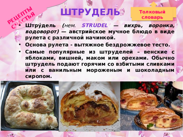 Штрудель РЕЦЕПТЫ СЧАСТЬЯ Толковый словарь Штру́дель ( нем. Strudel — вихрь, воронка, водоворот) — австрийское мучное блюдо в виде рулета с различной начинкой. Основа рулета - вытяжное бездрожжевое тесто. Самые популярные из штруделей – венские с яблоками, вишней, маком или орехами. Обычно штрудель подают горячим со взбитыми сливками или с ванильным мороженым и шоколадным сиропом. Во многих странах пекут штрудель с мясной, грибной, сырной, овощной или рыбной начинкой. 