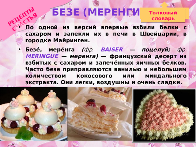 РЕЦЕПТЫ СЧАСТЬЯ БЕЗЕ (меренги) Толковый словарь По одной из версий впервые взбили белки с сахаром и запекли их в печи в Швейцарии, в городке Майринген. Безе́, мере́нга ( фр. baiser — поцелуй; фр. meringue — меренга) — французский десерт из взбитых с сахаром и запечённых яичных белков. Часто безе приправляются ванилью и небольшим количеством кокосового или миндального экстракта. Они легки, воздушны и очень сладки. Безе используется как самостоятельное блюдо, а так же в качестве прослоек и верхнего слоя в других десертах. 