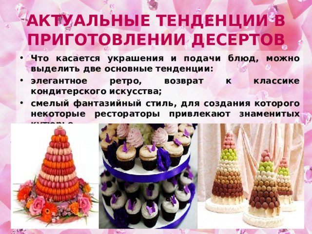 Актуальные тенденции в приготовлении десертов Что касается украшения и подачи блюд, можно выделить две основные тенденции: элегантное ретро, возврат к классике кондитерского искусства; смелый фантазийный стиль, для создания которого некоторые рестораторы привлекают знаменитых кутюрье. 