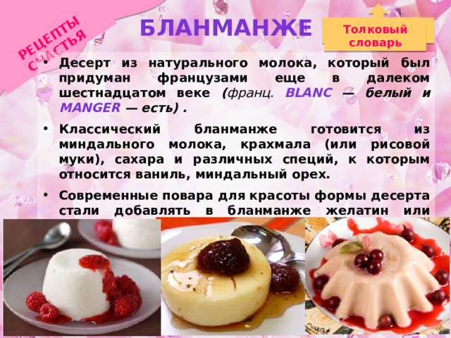 РЕЦЕПТЫ СЧАСТЬЯ Бланманже Толковый словарь Десерт из натурального молока, который был придуман французами еще в далеком шестнадцатом веке ( франц. blanc — белый и manger — есть) . Классический бланманже готовится из миндального молока, крахмала (или рисовой муки), сахара и различных специй, к которым относится ваниль, миндальный орех. Современные повара для красоты формы десерта стали добавлять в бланманже желатин или подобные ему добавки. По легенде этот десерт был любимым десертом великого писателя Александра Сергеевича Пушкина. 