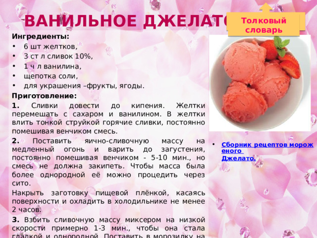 Ванильное Джелато Толковый словарь Ингредиенты: 6 шт желтков, 3 ст л сливок 10%, 1 ч л ванилина, щепотка соли, для украшения –фрукты, ягоды. Приготовление: 1. Сливки довести до кипения. Желтки перемешать с сахаром и ванилином. В желтки влить тонкой струйкой горячие сливки, постоянно помешивая венчиком смесь. 2. Поставить яично-сливочную массу на медленный огонь и варить до загустения, постоянно помешивая венчиком - 5-10 мин., но смесь не должна закипеть. Чтобы масса была более однородной её можно процедить через сито. Накрыть заготовку пищевой плёнкой, касаясь поверхности и охладить в холодильнике не менее 2 часов. 3. Взбить сливочную массу миксером на низкой скорости примерно 1-3 мин., чтобы она стала гладкой и однородной. Поставить в морозилку на 1,5-2 часа. Затем ещё раз взбить и опять замораживать 1,5-2 часа. Многократное взбивание даёт гладкую кремовую структуру мороженого без замороженных кристалликов. Сборник рецептов мороженого Джелато . 