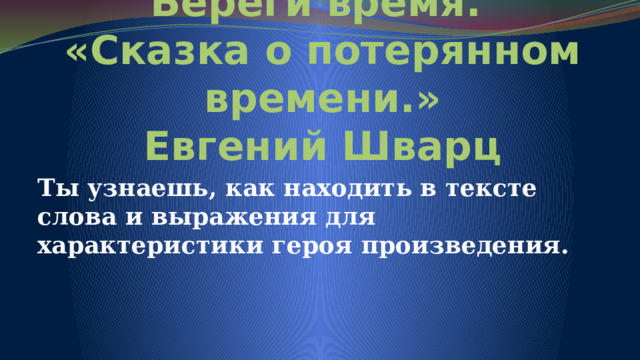 Береги время.  «Сказка о потерянном времени.»  Евгений Шварц Ты узнаешь, как находить в тексте слова и выражения для характеристики героя произведения. 