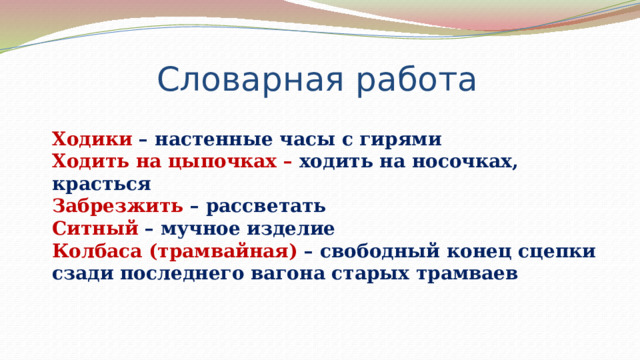 Словарная работа Ходики – настенные часы с гирями Ходить на цыпочках – ходить на носочках, красться Забрезжить – рассветать Ситный – мучное изделие Колбаса (трамвайная) – свободный конец сцепки сзади последнего вагона старых трамваев 