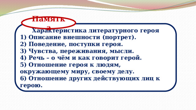 Памятка Характеристика литературного героя 1) Описание внешности (портрет). 2) Поведение, поступки героя. 3) Чувства, переживания, мысли. 4) Речь – о чём и как говорит герой. 5) Отношение героя к людям, окружающему миру, своему делу. 6) Отношение других действующих лиц к герою. 