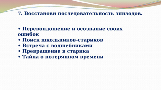 7. Восстанови последовательность эпизодов. • Перевоплощение и осознание своих ошибок • Поиск школьников-стариков • Встреча с волшебниками • Превращение в старика • Тайна о потерянном времени 