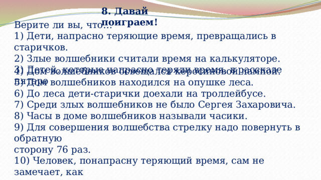 8. Давай поиграем! Верите ли вы, что… 1) Дети, напрасно теряющие время, превращались в старичков. 2) Злые волшебники считали время на калькуляторе. 3) Детей, которые напрасно теряли время, в рассказе пятеро 4) Дом волшебников освещался керосиновой лампой. 5) Дом волшебников находился на опушке леса. 6) До леса дети-старички доехали на троллейбусе. 7) Среди злых волшебников не было Сергея Захаровича. 8) Часы в доме волшебников называли часики. 9) Для совершения волшебства стрелку надо повернуть в обратную сторону 76 раз. 10) Человек, понапрасну теряющий время, сам не замечает, как старее 