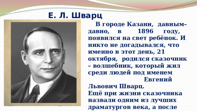 Е. Л. Шварц  В городе Казани, давным–давно, в 1896 году, появился на свет ребёнок. И никто не догадывался, что именно в этот день, 21 октября, родился сказочник – волшебник, который жил среди людей под именем Евгений Львович Шварц. Ещё при жизни сказочника назвали одним из лучших драматургов века, а после смерти имя его стало символом детства, добра и любви. 