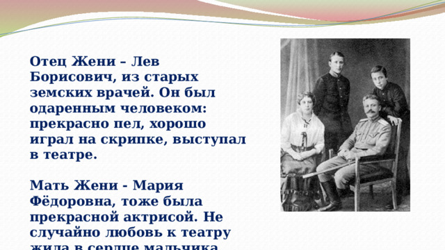 Отец Жени – Лев Борисович, из старых земских врачей. Он был одаренным человеком: прекрасно пел, хорошо играл на скрипке, выступал в театре.  Мать Жени - Мария Фёдоровна, тоже была прекрасной актрисой. Не случайно любовь к театру жила в сердце мальчика. 