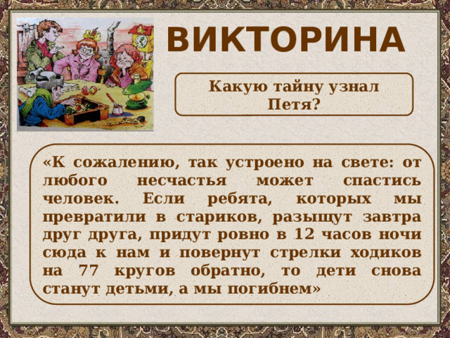 ВИКТОРИНА Какую тайну узнал Петя? «К сожалению, так устроено на свете: от любого несчастья может спастись человек. Если ребята, которых мы превратили в стариков, разыщут завтра друг друга, придут ровно в 12 часов ночи сюда к нам и повернут стрелки ходиков на 77 кругов обратно, то дети снова станут детьми, а мы погибнем» 