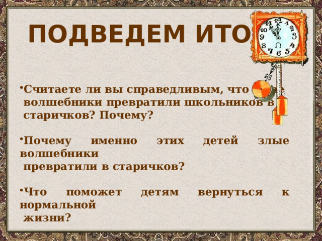 ПОДВЕДЕМ ИТОГ? Считаете ли вы справедливым, что злые  волшебники превратили школьников в  старичков? Почему?  Почему именно этих детей злые волшебники  превратили в старичков?  Что поможет детям вернуться к нормальной  жизни? 