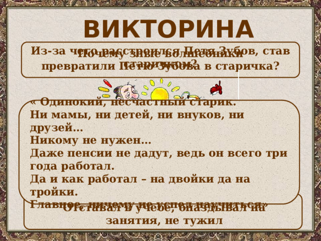 ВИКТОРИНА  Из-за чего расстроился Петя Зубов, став старичком? Почему злые волшебники превратили Петю Зубова в старичка? « Одинокий, несчастный старик. Ни мамы, ни детей, ни внуков, ни друзей… Никому не нужен… Даже пенсии не дадут, ведь он всего три года работал. Да и как работал – на двойки да на тройки. Главное, ничему не успел научиться»   Отставал в учебе, опаздывал на занятия, не тужил 