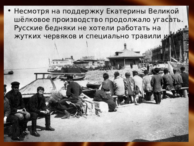 Несмотря на поддержку Екатерины Великой шёлковое производство продолжало угасать. Русские бедняки не хотели работать на жутких червяков и специально травили их. 