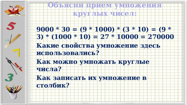 Объясни прием умножения круглых чисел:   9000 * 30 = (9 * 1000) * (3 * 10) = (9 * 3) * (1000 * 10) = 27 * 10000 = 270000 Какие свойства умножение здесь использовались? Как можно умножать круглые числа? Как записать их умножение в столбик? 