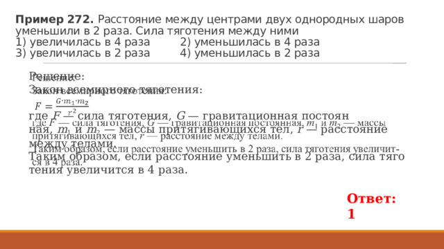 Пример 272. Рас­сто­я­ние между цен­тра­ми двух од­но­род­ных шаров умень­ши­ли в 2 раза. Сила тя­го­те­ния между ними  1) уве­ли­чи­лась в 4 раза 2) умень­ши­лась в 4 раза  3) уве­ли­чи­лась в 2 раза 4) умень­ши­лась в 2 раза Решение: Закон все­мир­но­го тя­го­те­ния:   где  F  — сила тя­го­те­ния,  G  — гра­ви­та­ци­он­ная по­сто­ян­ная,  m 1  и  m 2  — массы при­тя­ги­ва­ю­щих­ся тел,  r  — рас­сто­я­ние между те­ла­ми. Таким об­ра­зом, если рас­сто­я­ние умень­шить в 2 раза, сила тя­го­те­ния уве­ли­чит­ся в 4 раза.   Ответ: 1 