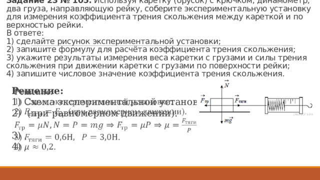 За­да­ние 23 № 105.  Ис­поль­зуя ка­рет­ку (бру­сок) с крюч­ком, ди­на­мо­метр, два груза, на­прав­ля­ю­щую рейку, со­бе­ри­те экс­пе­ри­мен­таль­ную уста­нов­ку для из­ме­ре­ния ко­эф­фи­ци­ен­та тре­ния сколь­же­ния между ка­рет­кой и по­верх­но­стью рейки.   В от­ве­те:  1) сделайте ри­су­нок экс­пе­ри­мен­таль­ной уста­нов­ки;  2) за­пи­ши­те фор­му­лу для расчёта ко­эф­фи­ци­ен­та тре­ния сколь­же­ния;  3) ука­жи­те ре­зуль­та­ты из­ме­ре­ния веса ка­рет­ки с гру­за­ми и силы тре­ния сколь­же­ния при дви­же­нии ка­рет­ки с гру­за­ми по по­верх­но­сти рейки;  4) за­пи­ши­те чис­ло­вое зна­че­ние ко­эф­фи­ци­ен­та тре­ния сколь­же­ния. Ре­ше­ние: 1) Схема экс­пе­ри­мен­таль­ной уста­нов­ки: 2)  (при рав­но­мер­ном дви­же­нии).   3) . 4) . 