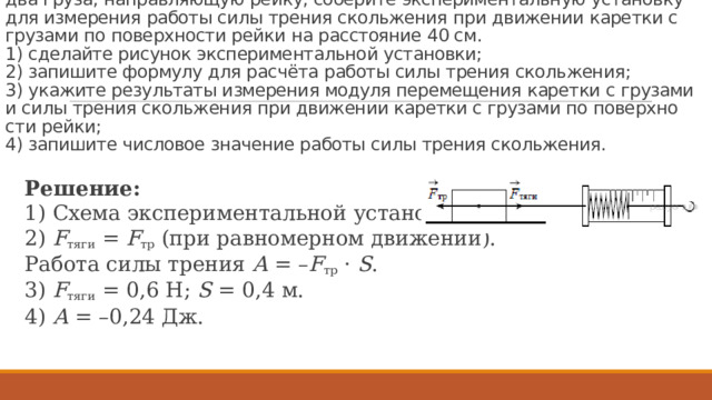 За­да­ние 23 № 1331.  Ис­поль­зуя ка­рет­ку (бру­сок) с крюч­ком, ди­на­мо­метр, два груза, на­прав­ля­ю­щую рейку, со­бе­ри­те экс­пе­ри­мен­таль­ную уста­нов­ку для из­ме­ре­ния ра­бо­ты силы тре­ния сколь­же­ния при дви­же­нии ка­рет­ки с гру­за­ми по по­верх­но­сти рейки на рас­сто­я­ние 40 см.  1) сде­лай­те ри­су­нок экс­пе­ри­мен­таль­ной уста­нов­ки;  2) за­пи­ши­те фор­му­лу для расчёта ра­бо­ты силы тре­ния сколь­же­ния;  3) ука­жи­те ре­зуль­та­ты из­ме­ре­ния мо­ду­ля пе­ре­ме­ще­ния ка­рет­ки с гру­за­ми и силы тре­ния сколь­же­ния при дви­же­нии ка­рет­ки с гру­за­ми по по­верх­но­сти рейки;  4) за­пи­ши­те чис­ло­вое зна­че­ние ра­бо­ты силы тре­ния сколь­же­ния. Ре­ше­ние: 1) Схема экс­пе­ри­мен­таль­ной уста­нов­ки: 2)  F тяги  =  F тр  (при рав­но­мер­ном дви­же­нии). Ра­бо­та силы тре­ния  А  = – F тр  ·  S . 3)  F тяги  = 0,6 Н;  S  = 0,4 м. 4)  А  = –0,24 Дж. 