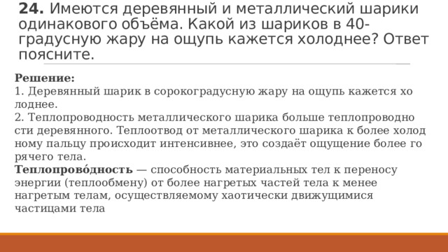 24. Имеются деревянный и металлический шарики одинакового объёма. Какой из шариков в 40-градусную жару на ощупь кажется холоднее? Ответ поясните. Ре­ше­ние: 1. Де­ре­вян­ный шарик в со­ро­ко­гра­дус­ную жару на ощупь ка­жет­ся хо­лод­нее. 2. Теп­ло­про­вод­ность ме­тал­ли­че­ско­го ша­ри­ка боль­ше теп­ло­про­вод­но­сти де­ре­вян­но­го. Теп­ло­от­вод от ме­тал­ли­че­ско­го ша­ри­ка к более хо­лод­но­му паль­цу про­ис­хо­дит ин­тен­сив­нее, это создаёт ощу­ще­ние более го­ря­че­го тела. Теплопрово́дность  — способность материальных тел к переносу энергии (теплообмену) от более нагретых частей тела к менее нагретым телам, осуществляемому хаотически движущимися частицами тела 