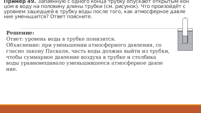 Пример 49. За­па­ян­ную с од­но­го конца труб­ку опус­ка­ют от­кры­тым кон­цом в воду на по­ло­ви­ну длины труб­ки (см. ри­су­нок). Что про­изойдёт с уров­нем за­шед­шей в труб­ку воды после того, как ат­мо­сфер­ное дав­ле­ние умень­шит­ся? Ответ по­яс­ни­те. Ре­ше­ние: Ответ: уро­вень воды в труб­ке по­ни­зит­ся. Объ­яс­не­ние: при умень­ше­нии ат­мо­сфер­но­го дав­ле­ния, со­глас­но за­ко­ну Пас­ка­ля, часть воды долж­на выйти из труб­ки, чтобы сум­мар­ное дав­ле­ние воз­ду­ха в труб­ке и стол­би­ка воды урав­но­ве­ши­ва­ло умень­шив­ше­е­ся ат­мо­сфер­ное дав­ле­ние. 