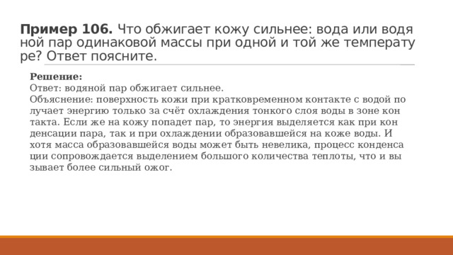 Пример 106.  Что об­жи­га­ет кожу силь­нее: вода или во­дя­ной пар оди­на­ко­вой массы при одной и той же тем­пе­ра­ту­ре? Ответ по­яс­ни­те. Ре­ше­ние: Ответ: во­дя­ной пар об­жи­га­ет силь­нее. Объ­яс­не­ние: по­верх­ность кожи при крат­ко­вре­мен­ном кон­так­те с водой по­лу­ча­ет энер­гию толь­ко за счёт охла­жде­ния тон­ко­го слоя воды в зоне кон­так­та. Если же на кожу по­па­дет пар, то энер­гия вы­де­ля­ет­ся как при кон­ден­са­ции пара, так и при охла­жде­нии об­ра­зо­вав­шей­ся на коже воды. И хотя масса об­ра­зо­вав­шей­ся воды может быть не­ве­ли­ка, про­цесс кон­ден­са­ции со­про­вож­да­ет­ся вы­де­ле­ни­ем боль­шо­го ко­ли­че­ства теп­ло­ты, что и вы­зы­ва­ет более силь­ный ожог. 