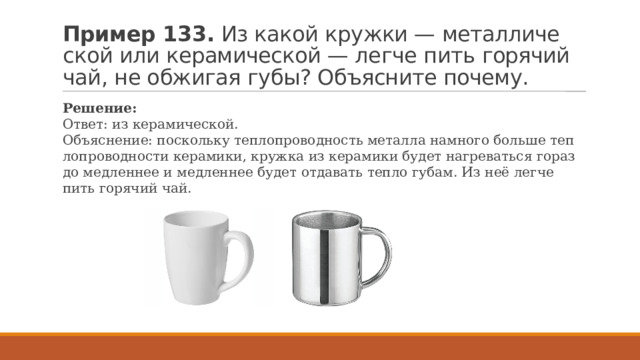 Пример 133.  Из какой круж­ки — ме­тал­ли­че­ской или ке­ра­ми­че­ской — легче пить го­ря­чий чай, не об­жи­гая губы? Объ­яс­ни­те по­че­му. Ре­ше­ние: Ответ: из ке­ра­ми­че­ской. Объ­яс­не­ние: по­сколь­ку теп­ло­про­вод­ность ме­тал­ла на­мно­го боль­ше теп­ло­про­вод­но­сти ке­ра­ми­ки, круж­ка из ке­ра­ми­ки будет на­гре­вать­ся го­раз­до мед­лен­нее и мед­лен­нее будет от­да­вать тепло губам. Из неё легче пить го­ря­чий чай. 