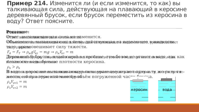 Пример 214.  Из­ме­нит­ся ли (и если из­ме­нит­ся, то как) вы­тал­ки­ва­ю­щая сила, дей­ству­ю­щая на пла­ва­ю­щий в ке­ро­си­не де­ре­вян­ный бру­сок, если бру­сок пе­ре­ме­стить из ке­ро­си­на в воду? Ответ по­яс­ни­те. Ре­ше­ние: Ответ: вы­тал­ки­ва­ю­щая сила не из­ме­нит­ся.  Объ­яс­не­ние: вы­тал­ки­ва­ю­щая сила, дей­ству­ю­щая на пла­ва­ю­щее в жид­ко­сти тело, урав­но­ве­ши­ва­ет силу тя­же­сти.   Де­ре­вян­ный бру­сок, пла­ва­ю­щий в ке­ро­си­не, тем более не уто­нет в воде, так как плот­ность воды боль­ше плот­но­сти ке­ро­си­на. В воде и ке­ро­си­не вы­тал­ки­ва­ю­щие силы урав­но­ве­ши­ва­ют одну и ту же силу тя­же­сти, но при этом из­ме­ня­ет­ся объём по­гру­жен­ной части брус­ка. вода керосин 