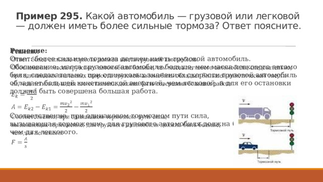 Пример 295.  Какой ав­то­мо­биль — гру­зо­вой или лег­ко­вой — дол­жен иметь более силь­ные тор­мо­за? Ответ по­яс­ни­те. Ре­ше­ние: Ответ: более силь­ные тор­мо­за дол­жен иметь гру­зо­вой ав­то­мо­биль. Обос­но­ва­ние: масса гру­зо­во­го ав­то­мо­би­ля боль­ше, чем масса лег­ко­во­го ав­то­мо­би­ля, сле­до­ва­тель­но, при оди­на­ко­вых зна­че­ни­ях ско­ро­сти гру­зо­вой ав­то­мо­биль об­ла­да­ет боль­шей ки­не­ти­че­ской энер­ги­ей, чем лег­ко­вой, и для его оста­нов­ки долж­на быть со­вер­ше­на боль­шая ра­бо­та.   Со­от­вет­ствен­но, при оди­на­ко­вом тор­моз­ном пути сила, вы­зы­ва­ю­щая тор­мо­же­ние, для гру­зо­во­го ав­то­мо­би­ля долж­на быть боль­ше, чем для лег­ко­во­го. 