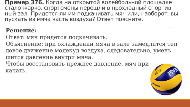 Пример 376.  Когда на от­кры­той во­лей­боль­ной пло­щад­ке стало жарко, спортс­ме­ны пе­ре­шли в про­хлад­ный спор­тив­ный зал. При­дет­ся ли им под­ка­чи­вать мяч или, на­о­бо­рот, вы­пус­кать из мяча часть воз­ду­ха? Ответ по­яс­ни­те. Ре­ше­ние: Ответ: мяч при­дет­ся под­ка­чи­вать. Объ­яс­не­ние: при охла­жде­нии мяча в зале за­мед­лит­ся теп­ло­вое дви­же­ние мо­ле­кул воз­ду­ха, сле­до­ва­тель­но, умень­шит­ся дав­ле­ние внут­ри мяча. Чтобы вос­ста­но­вить преж­нее дав­ле­ние, мяч при­дет­ся под­ка­чать. 