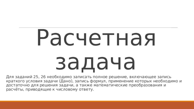 Расчетная задача Для заданий 25, 26 необходимо записать полное решение, включающее запись краткого условия задачи (Дано), запись формул, применение которых необходимо и достаточно для решения задачи, а также математические преобразования и расчёты, приводящие к числовому ответу. 