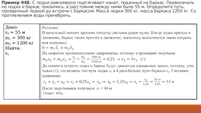 Пример 948.  С лодки рав­но­мер­но под­тя­ги­ва­ют канат, по­дан­ный на бар­кас. Пер­во­на­чаль­но лодка и бар­кас по­ко­и­лись, а рас­сто­я­ние между ними было 55 м. Опре­де­ли­те путь, прой­ден­ный лод­кой до встре­чи с бар­ка­сом. Масса лодки 300 кг, масса бар­ка­са 1200 кг. Со­про­тив­ле­ни­ем воды пре­не­бречь. Дано:  s 0 = 55 м m 1 = 300 кг m 2 = 1200 кг Найти: s 1 Решение:  В на­чаль­ный мо­мент вре­ме­ни им­пульс си­сте­мы равен нулю. Когда лодка при­ш­ла в дви­же­ние, бар­кас также пришёл в дви­же­ние, по­сколь­ку вы­пол­ня­ет­ся закон со­хра­не­ния им­пуль­са:     Их ско­ро­сти про­ти­во­по­лож­но на­прав­ле­ны, по­это­му в про­ек­ци­ях по­лу­ча­ем:  (1) До мо­мен­та встре­чи лодка и бар­кас будут дви­гать­ся оди­на­ко­вое время, по­это­му, учи­ты­вая (1), за­клю­ча­ем, что путь лодки  s 1  в 4 раза боль­ше пути бар­ка­са  s 2 . Со­ста­вим урав­не­ние:   После под­ста­нов­ки по­лу­ча­ем:  s 1  = 44 м.   Ответ: 44м. 