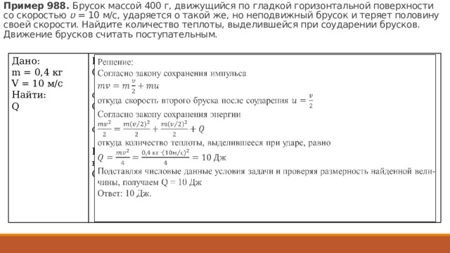 Пример 988.  Бру­сок мас­сой 400 г, дви­жу­щий­ся по глад­кой го­ри­зон­таль­ной по­верх­но­сти со ско­ро­стью  ʋ  = 10 м/с, уда­ря­ет­ся о такой же, но не­по­движ­ный бру­сок и те­ря­ет по­ло­ви­ну своей ско­ро­сти. Най­ди­те ко­ли­че­ство теп­ло­ты, вы­де­лив­шей­ся при со­уда­ре­нии брус­ков. Дви­же­ние брус­ков счи­тать по­сту­па­тель­ным. Дано:  m = 0,4 кг V = 10 м/с Найти: Q Решение:  Со­глас­но за­ко­ну со­хра­не­ния им­пуль­са   от­ку­да ско­рость вто­ро­го брус­ка после со­уда­ре­ния  Со­глас­но за­ко­ну со­хра­не­ния энер­гии от­ку­да ко­ли­че­ство теп­ло­ты, вы­де­лив­ше­е­ся при ударе, равно Под­став­ляя чис­ло­вые дан­ные усло­вия за­да­чи и про­ве­ряя раз­мер­ность най­ден­ной ве­ли­чи­ны, по­лу­ча­ем Q = 10 Дж Ответ: 10 Дж. 