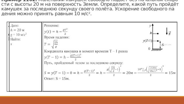 Пример 1162.  Ма­лень­кий ка­му­шек сво­бод­но па­да­ет без на­чаль­ной ско­ро­сти с вы­со­ты 20 м на по­верх­ность Земли. Опре­де­ли­те, какой путь пройдёт ка­му­шек за по­след­нюю се­кун­ду сво­е­го полёта. Уско­ре­ние сво­бод­но­го па­де­ния можно при­нять рав­ным 10 м/с 2 .   Решение:  Дано:    g = 10 м/с 2 Найти: Время падения: Координата камушка в момент времени Т – 1 равна Путь, пройденный телом за последнюю секунду: Ответ: S = . 114 