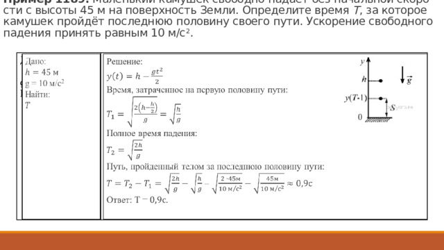 Пример 1189.  Ма­лень­кий ка­му­шек сво­бод­но па­да­ет без на­чаль­ной ско­ро­сти с вы­со­ты 45 м на по­верх­ность Земли. Опре­де­ли­те время  T , за ко­то­рое ка­му­шек пройдёт по­след­нюю по­ло­ви­ну сво­е­го пути. Уско­ре­ние сво­бод­но­го па­де­ния при­нять рав­ным 10 м/с 2 .   Решение:  Дано:    g = 10 м/с 2 Найти: Время, за­тра­чен­ное на первую по­ло­ви­ну пути: Полное время падения: Путь, пройденный телом за последнюю половину пути:  = Ответ: Т = . 114 