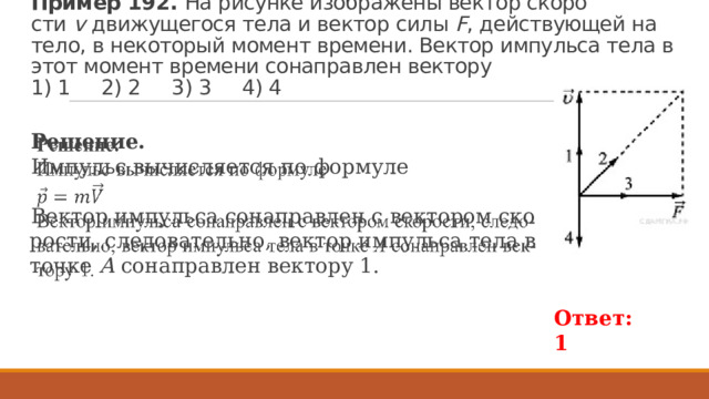 Пример 192. На ри­сун­ке изоб­ра­же­ны век­тор ско­ро­сти  v  дви­жу­ще­го­ся тела и век­тор силы  F , дей­ству­ю­щей на тело, в не­ко­то­рый мо­мент вре­ме­ни. Век­тор им­пуль­са тела в этот мо­мент вре­ме­ни со­на­прав­лен век­то­ру   1) 1 2) 2 3) 3 4) 4 Ре­ше­ние. Импульс вычисляется по формуле    Век­тор им­пуль­са со­на­прав­лен с век­то­ром ско­ро­сти, сле­до­ва­тель­но, век­тор им­пуль­са тела в точке  А  со­на­прав­лен век­то­ру 1. Ответ: 1 