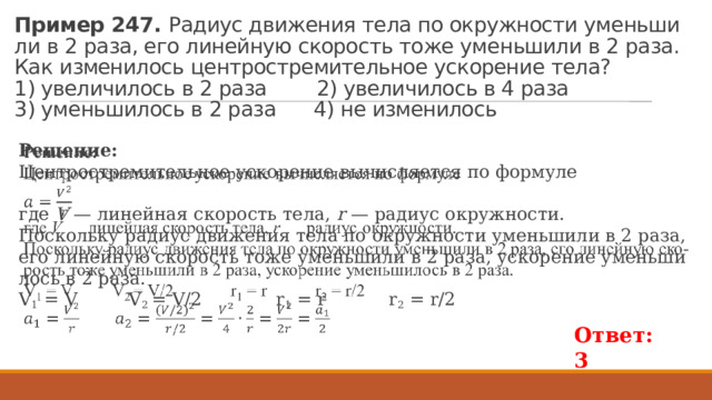 Пример 247. Ра­ди­ус дви­же­ния тела по окруж­но­сти умень­ши­ли в 2 раза, его ли­ней­ную ско­рость тоже умень­ши­ли в 2 раза. Как из­ме­ни­лось цен­тро­стре­ми­тель­ное уско­ре­ние тела?  1) уве­ли­чи­лось в 2 раза 2) уве­ли­чи­лось в 4 раза  3) умень­ши­лось в 2 раза 4) не из­ме­ни­лось Ре­ше­ние: Цен­тро­стре­ми­тель­ное уско­ре­ние вы­чис­ля­ет­ся по фор­му­ле   где  V  — ли­ней­ная ско­рость тела,  r  — ра­ди­ус окруж­но­сти. По­сколь­ку ра­ди­ус дви­же­ния тела по окруж­но­сти умень­ши­ли в 2 раза, его ли­ней­ную ско­рость тоже умень­ши­ли в 2 раза, уско­ре­ние умень­ши­лось в 2 раза. V 1 = V V 2 = V/2 r 1 = r r 2 = r/2 Ответ: 3 