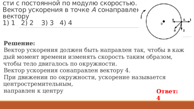 Пример 274. Тело дви­жет­ся по окруж­но­сти с по­сто­ян­ной по мо­ду­лю ско­ро­стью. Век­тор уско­ре­ния в точке  А  со­на­прав­лен век­то­ру   1) 1 2) 2 3) 3 4) 4 Ре­ше­ние: Век­тор уско­ре­ния дол­жен быть на­прав­лен так, чтобы в каж­дый мо­мент вре­ме­ни из­ме­нять ско­рость таким об­ра­зом, чтобы тело дви­га­лось по окруж­но­сти. Век­тор уско­ре­ния со­на­прав­лен век­то­ру 4. При движении по окружности, ускорение называется центростремительным, направлен к центру Ответ: 4 