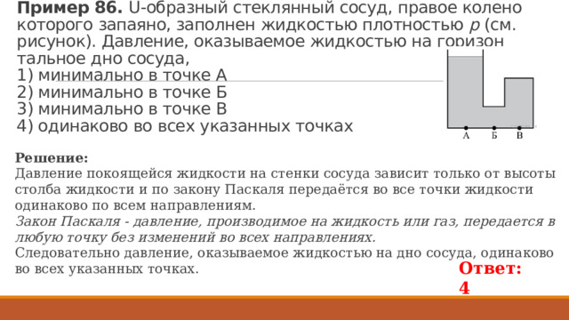 Пример 86. U-об­раз­ный стек­лян­ный сосуд, пра­вое ко­ле­но ко­то­ро­го за­па­я­но, за­пол­нен жид­ко­стью плот­но­стью  р  (см. ри­су­нок). Дав­ле­ние, ока­зы­ва­е­мое жид­ко­стью на го­ри­зон­таль­ное дно со­су­да,   1) ми­ни­маль­но в точке А  2) ми­ни­маль­но в точке Б  3) ми­ни­маль­но в точке В  4) оди­на­ко­во во всех ука­зан­ных точ­ках Ре­ше­ние: Дав­ле­ние по­ко­я­щей­ся жид­ко­сти на стен­ки со­су­да за­ви­сит толь­ко от вы­со­ты стол­ба жид­ко­сти и по за­ко­ну Пас­ка­ля пе­ре­даётся во все точки жид­ко­сти оди­на­ко­во по всем на­прав­ле­ни­ям. Закон Паскаля - давление, производимое на жидкость или газ, передается в любую точку без изменений во всех направлениях. Сле­до­ва­тель­но дав­ле­ние, ока­зы­ва­е­мое жид­ко­стью на дно со­су­да, оди­на­ко­во во всех ука­зан­ных точ­ках. Ответ: 4 